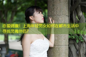 恋爱锦囊！上海年轻男女如何在都市生活中寻找灵魂伴侣？